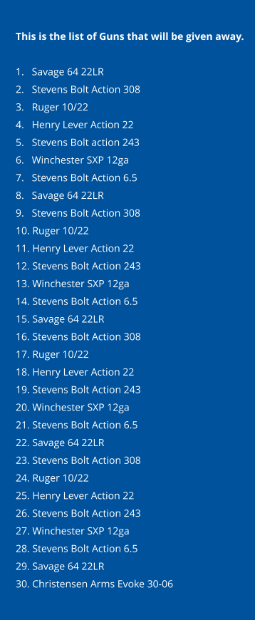 This is the list of Guns that will be given away.  1.   Savage 64 22LR 2.   Stevens Bolt Action 308 3.   Ruger 10/22 4.   Henry Lever Action 22 5.   Stevens Bolt action 243 6.   Winchester SXP 12ga 7.   Stevens Bolt Action 6.5 8.   Savage 64 22LR 9.   Stevens Bolt Action 308 10. Ruger 10/22 11. Henry Lever Action 22 12. Stevens Bolt Action 243 13. Winchester SXP 12ga 14. Stevens Bolt Action 6.5 15. Savage 64 22LR 16. Stevens Bolt Action 308 17. Ruger 10/22 18. Henry Lever Action 22 19. Stevens Bolt Action 243 20. Winchester SXP 12ga 21. Stevens Bolt Action 6.5 22. Savage 64 22LR 23. Stevens Bolt Action 308 24. Ruger 10/22 25. Henry Lever Action 22 26. Stevens Bolt Action 243 27. Winchester SXP 12ga 28. Stevens Bolt Action 6.5 29. Savage 64 22LR 30. Christensen Arms Evoke 30-06